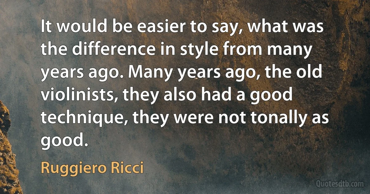 It would be easier to say, what was the difference in style from many years ago. Many years ago, the old violinists, they also had a good technique, they were not tonally as good. (Ruggiero Ricci)