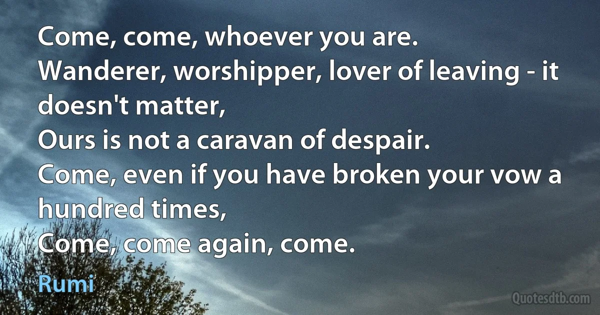 Come, come, whoever you are.
Wanderer, worshipper, lover of leaving - it doesn't matter,
Ours is not a caravan of despair.
Come, even if you have broken your vow a hundred times,
Come, come again, come. (Rumi)