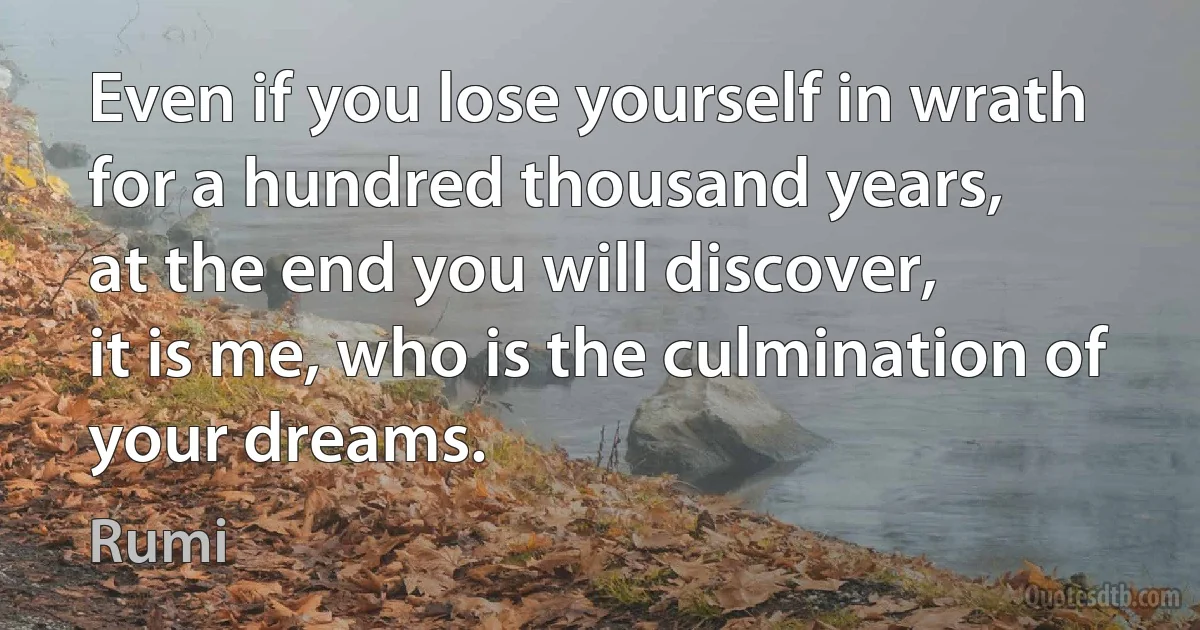 Even if you lose yourself in wrath
for a hundred thousand years,
at the end you will discover,
it is me, who is the culmination of your dreams. (Rumi)