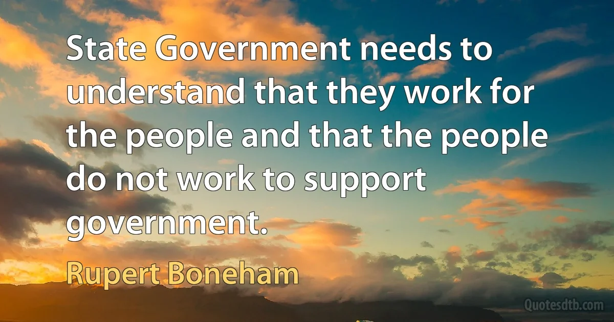 State Government needs to understand that they work for the people and that the people do not work to support government. (Rupert Boneham)