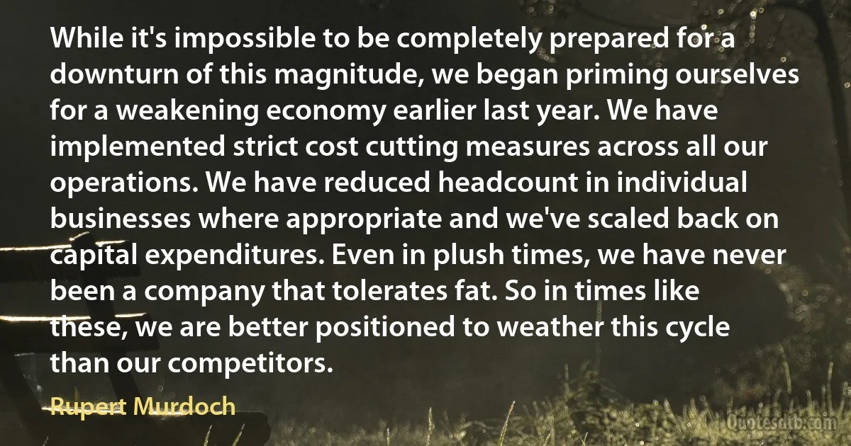 While it's impossible to be completely prepared for a downturn of this magnitude, we began priming ourselves for a weakening economy earlier last year. We have implemented strict cost cutting measures across all our operations. We have reduced headcount in individual businesses where appropriate and we've scaled back on capital expenditures. Even in plush times, we have never been a company that tolerates fat. So in times like these, we are better positioned to weather this cycle than our competitors. (Rupert Murdoch)