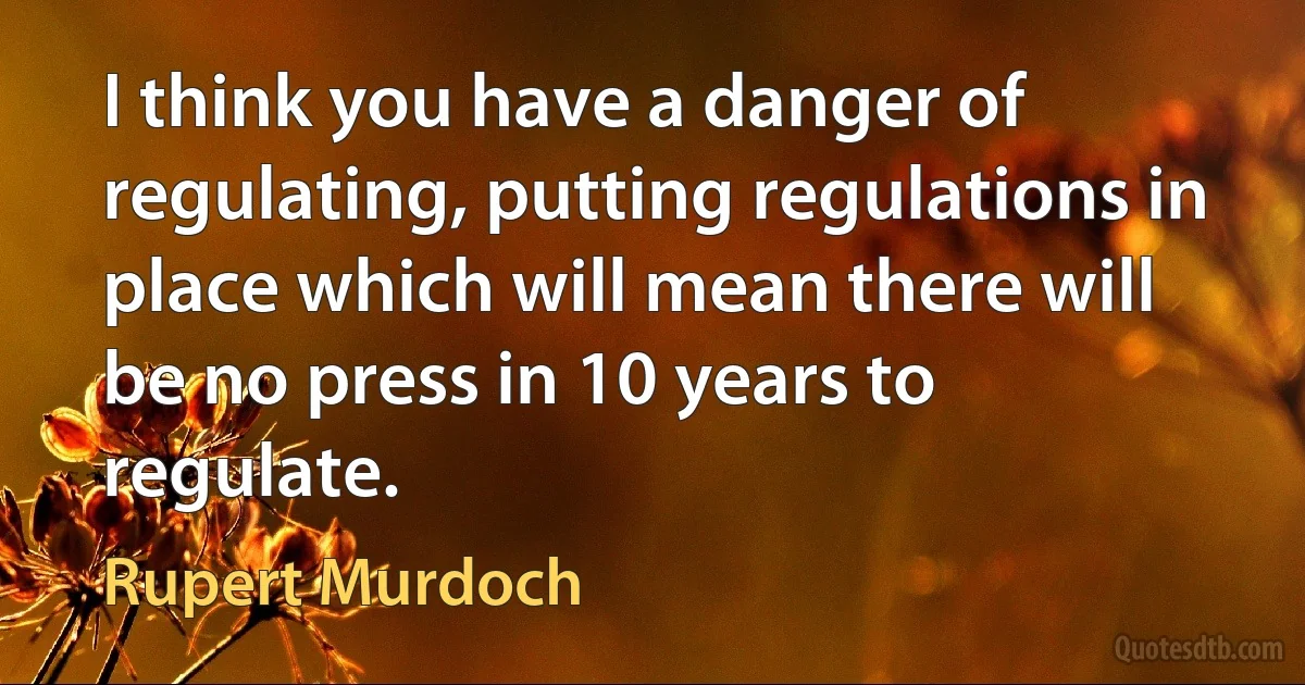 I think you have a danger of regulating, putting regulations in place which will mean there will be no press in 10 years to regulate. (Rupert Murdoch)