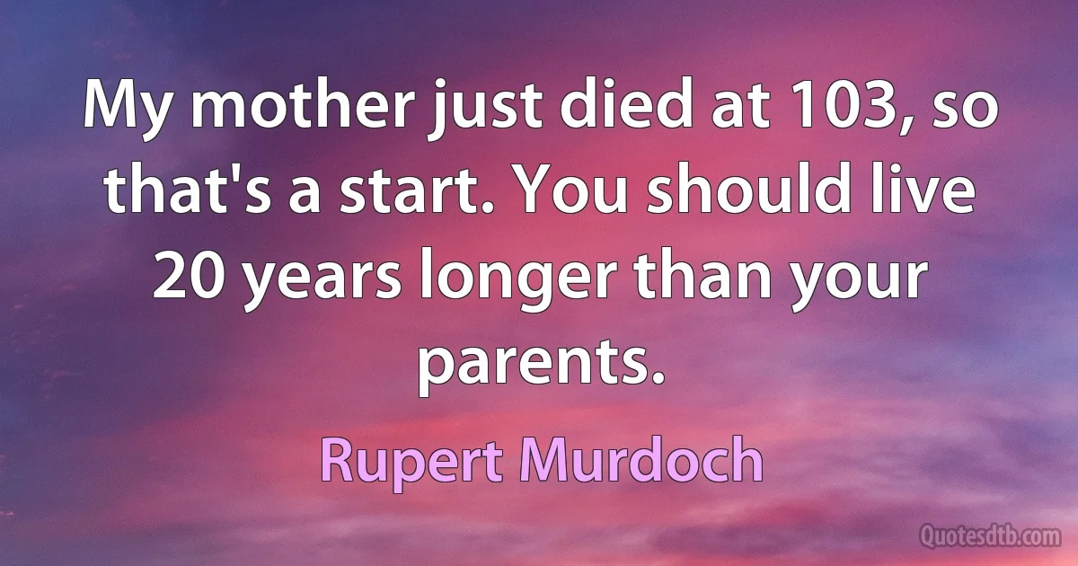 My mother just died at 103, so that's a start. You should live 20 years longer than your parents. (Rupert Murdoch)