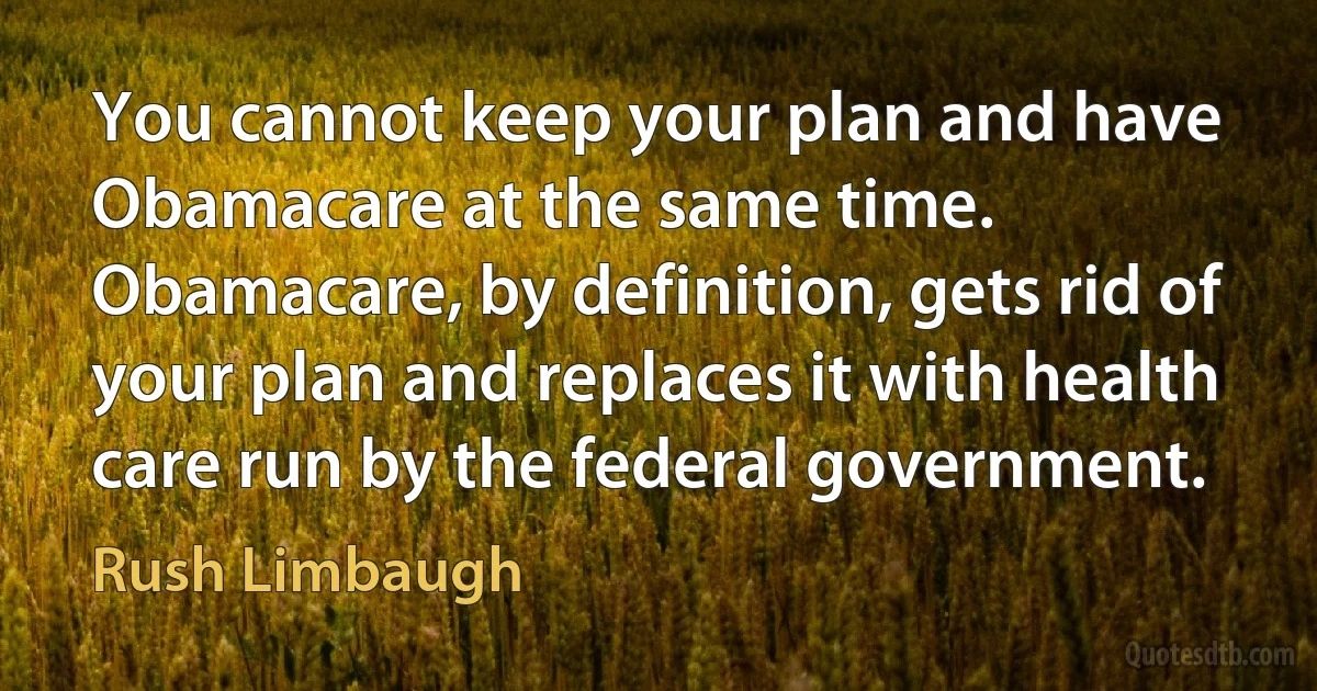 You cannot keep your plan and have Obamacare at the same time. Obamacare, by definition, gets rid of your plan and replaces it with health care run by the federal government. (Rush Limbaugh)