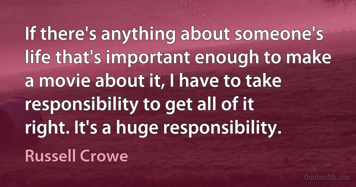 If there's anything about someone's life that's important enough to make a movie about it, I have to take responsibility to get all of it right. It's a huge responsibility. (Russell Crowe)