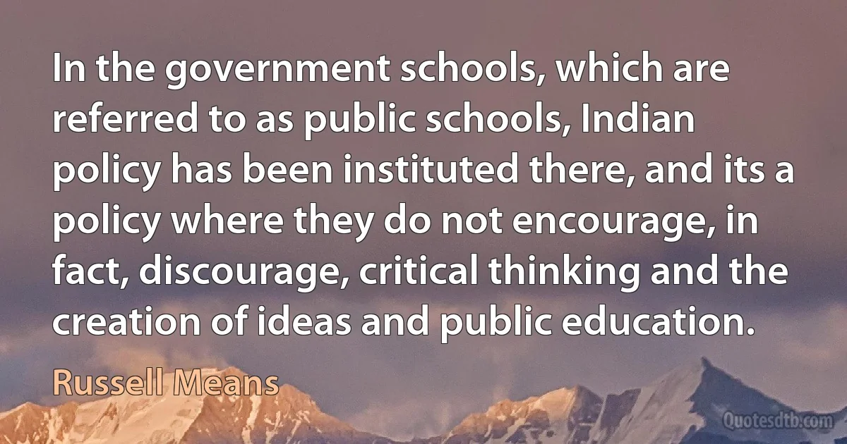 In the government schools, which are referred to as public schools, Indian policy has been instituted there, and its a policy where they do not encourage, in fact, discourage, critical thinking and the creation of ideas and public education. (Russell Means)