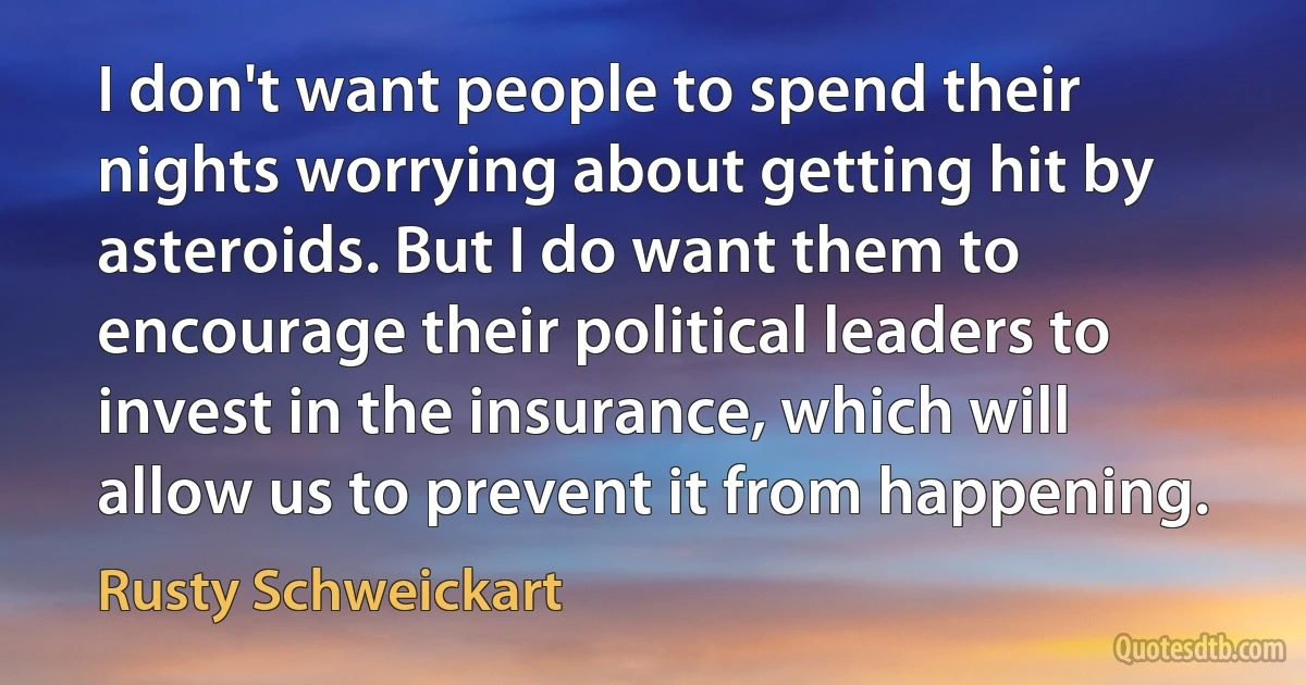 I don't want people to spend their nights worrying about getting hit by asteroids. But I do want them to encourage their political leaders to invest in the insurance, which will allow us to prevent it from happening. (Rusty Schweickart)