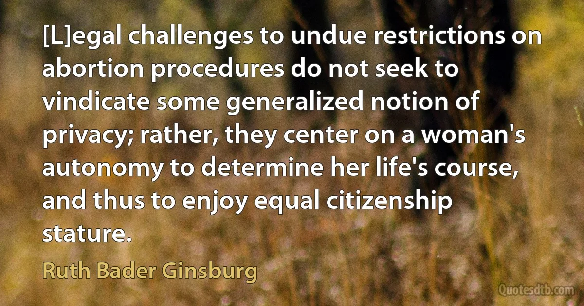 [L]egal challenges to undue restrictions on abortion procedures do not seek to vindicate some generalized notion of privacy; rather, they center on a woman's autonomy to determine her life's course, and thus to enjoy equal citizenship stature. (Ruth Bader Ginsburg)