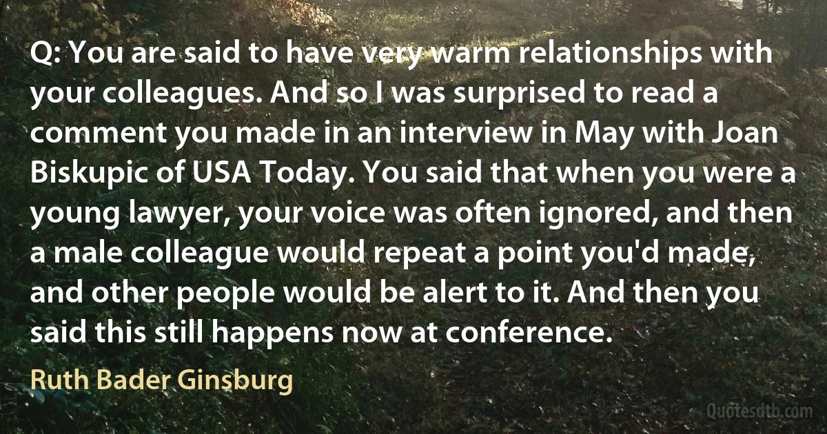 Q: You are said to have very warm relationships with your colleagues. And so I was surprised to read a comment you made in an interview in May with Joan Biskupic of USA Today. You said that when you were a young lawyer, your voice was often ignored, and then a male colleague would repeat a point you'd made, and other people would be alert to it. And then you said this still happens now at conference. (Ruth Bader Ginsburg)