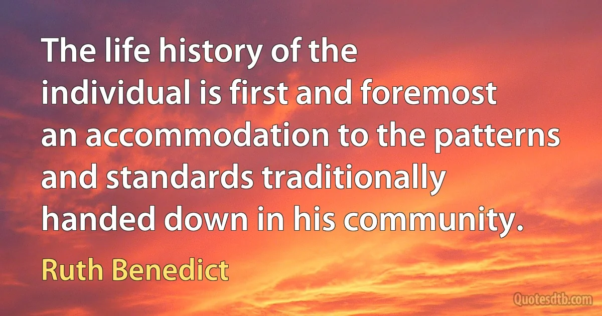 The life history of the individual is first and foremost an accommodation to the patterns and standards traditionally handed down in his community. (Ruth Benedict)