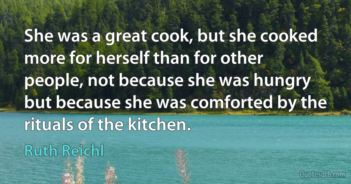 She was a great cook, but she cooked more for herself than for other people, not because she was hungry but because she was comforted by the rituals of the kitchen. (Ruth Reichl)