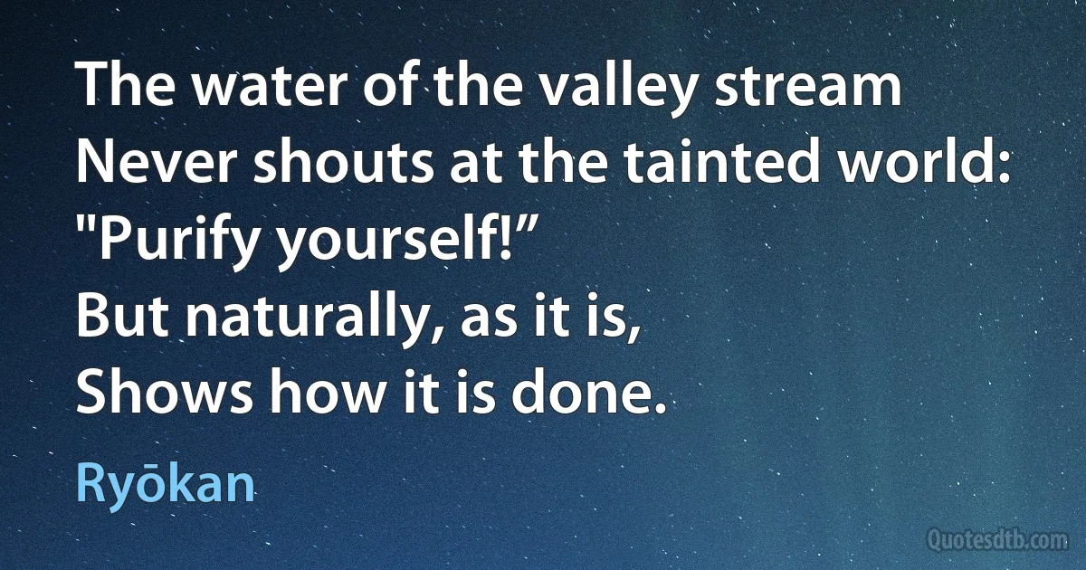 The water of the valley stream
Never shouts at the tainted world: "Purify yourself!”
But naturally, as it is,
Shows how it is done. (Ryōkan)