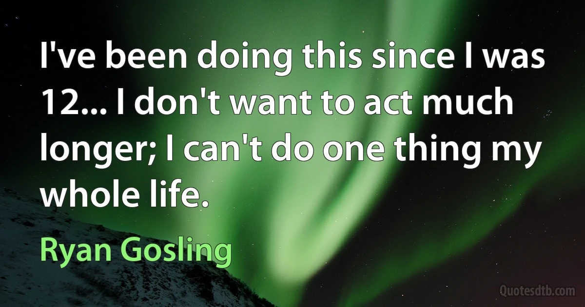 I've been doing this since I was 12... I don't want to act much longer; I can't do one thing my whole life. (Ryan Gosling)