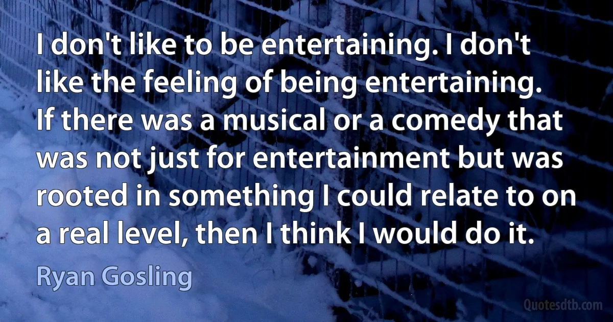 I don't like to be entertaining. I don't like the feeling of being entertaining. If there was a musical or a comedy that was not just for entertainment but was rooted in something I could relate to on a real level, then I think I would do it. (Ryan Gosling)