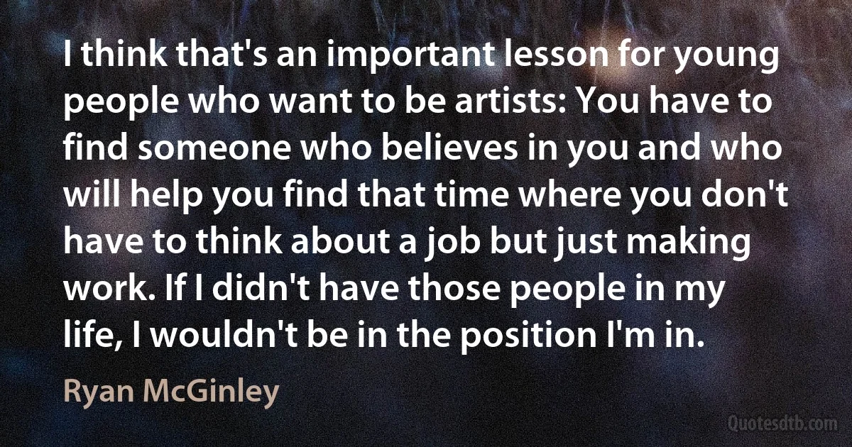 I think that's an important lesson for young people who want to be artists: You have to find someone who believes in you and who will help you find that time where you don't have to think about a job but just making work. If I didn't have those people in my life, I wouldn't be in the position I'm in. (Ryan McGinley)