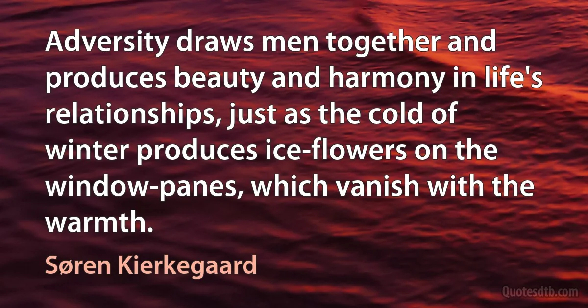 Adversity draws men together and produces beauty and harmony in life's relationships, just as the cold of winter produces ice-flowers on the window-panes, which vanish with the warmth. (Søren Kierkegaard)