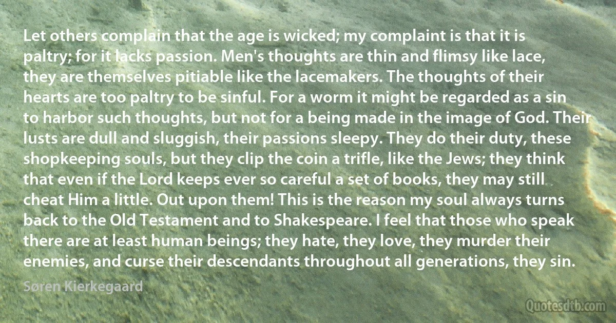 Let others complain that the age is wicked; my complaint is that it is paltry; for it lacks passion. Men's thoughts are thin and flimsy like lace, they are themselves pitiable like the lacemakers. The thoughts of their hearts are too paltry to be sinful. For a worm it might be regarded as a sin to harbor such thoughts, but not for a being made in the image of God. Their lusts are dull and sluggish, their passions sleepy. They do their duty, these shopkeeping souls, but they clip the coin a trifle, like the Jews; they think that even if the Lord keeps ever so careful a set of books, they may still cheat Him a little. Out upon them! This is the reason my soul always turns back to the Old Testament and to Shakespeare. I feel that those who speak there are at least human beings; they hate, they love, they murder their enemies, and curse their descendants throughout all generations, they sin. (Søren Kierkegaard)