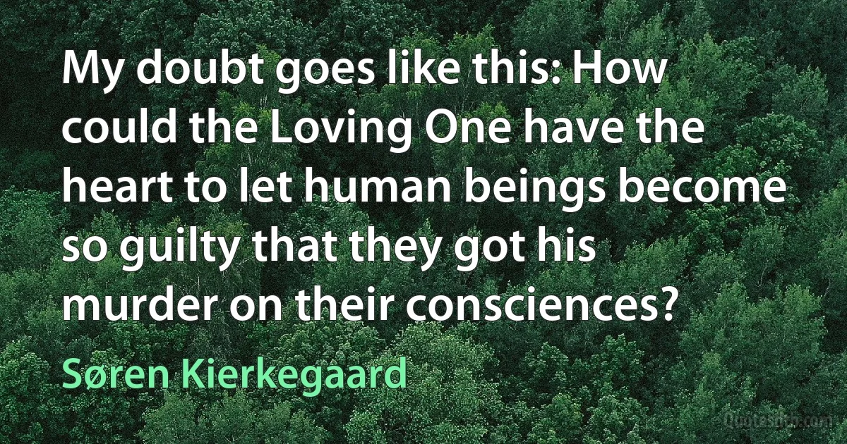 My doubt goes like this: How could the Loving One have the heart to let human beings become so guilty that they got his murder on their consciences? (Søren Kierkegaard)