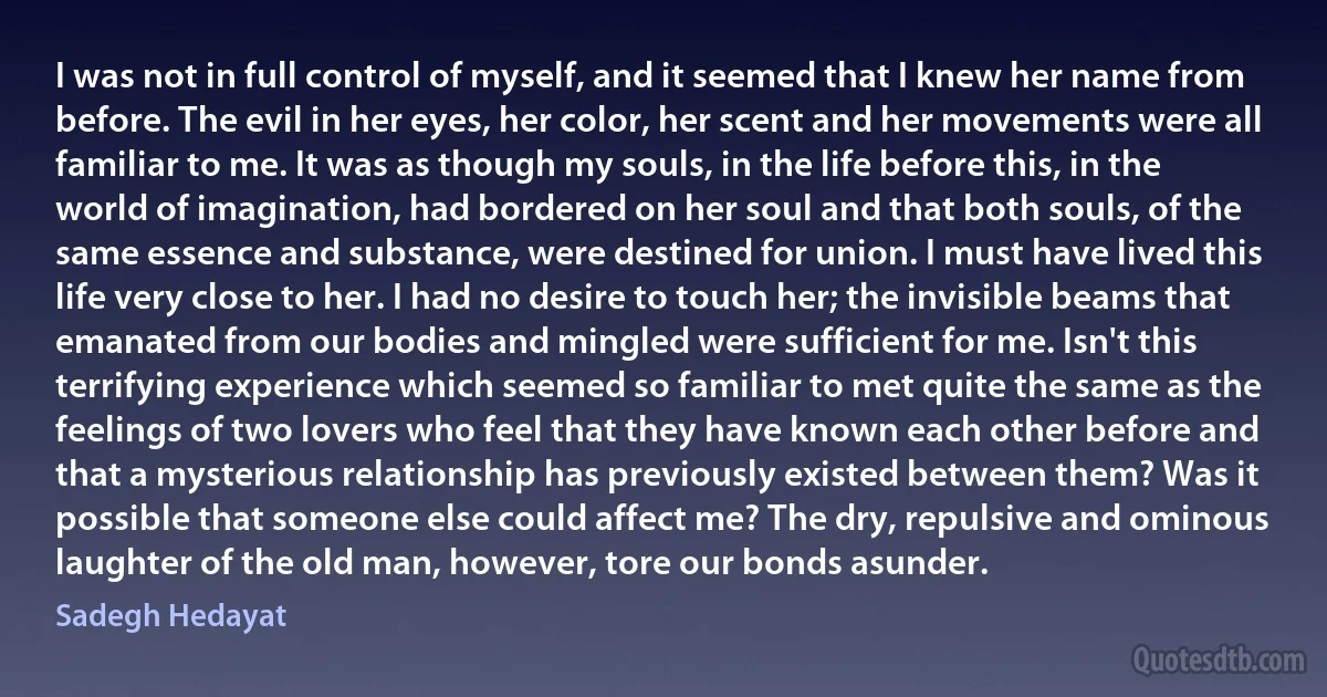 I was not in full control of myself, and it seemed that I knew her name from before. The evil in her eyes, her color, her scent and her movements were all familiar to me. It was as though my souls, in the life before this, in the world of imagination, had bordered on her soul and that both souls, of the same essence and substance, were destined for union. I must have lived this life very close to her. I had no desire to touch her; the invisible beams that emanated from our bodies and mingled were sufficient for me. Isn't this terrifying experience which seemed so familiar to met quite the same as the feelings of two lovers who feel that they have known each other before and that a mysterious relationship has previously existed between them? Was it possible that someone else could affect me? The dry, repulsive and ominous laughter of the old man, however, tore our bonds asunder. (Sadegh Hedayat)