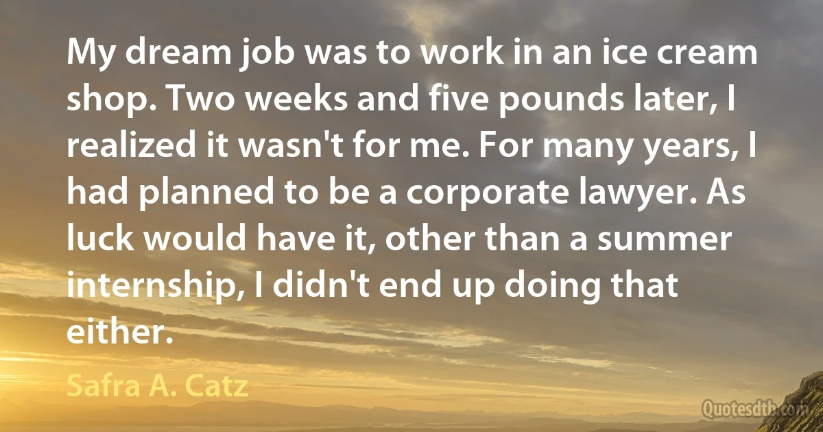 My dream job was to work in an ice cream shop. Two weeks and five pounds later, I realized it wasn't for me. For many years, I had planned to be a corporate lawyer. As luck would have it, other than a summer internship, I didn't end up doing that either. (Safra A. Catz)