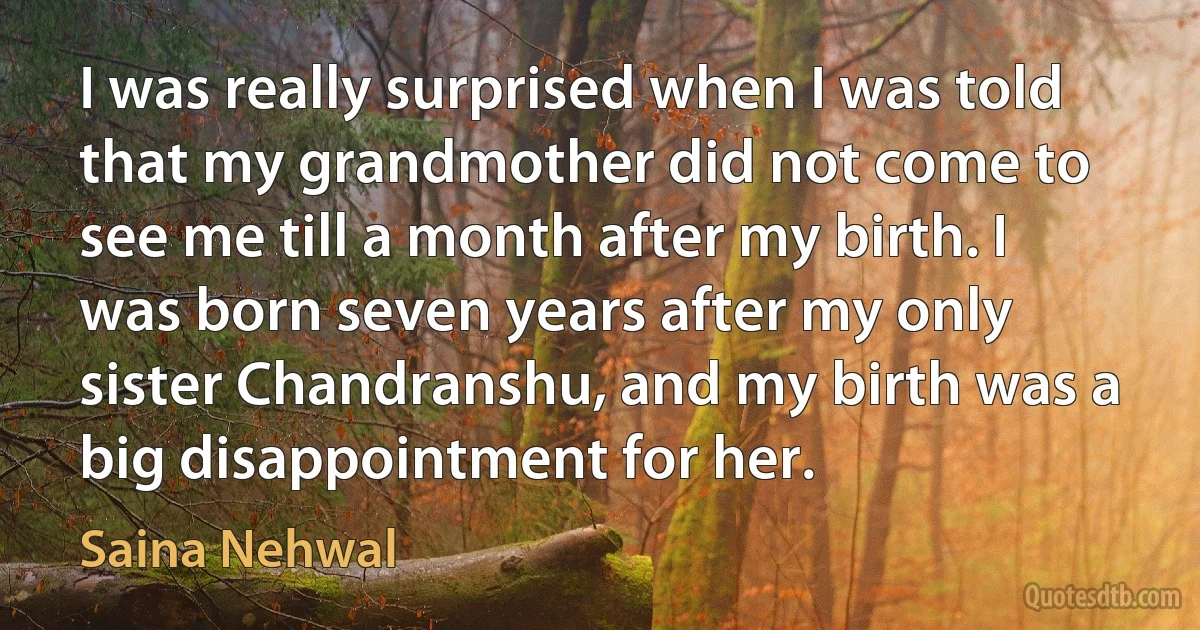 I was really surprised when I was told that my grandmother did not come to see me till a month after my birth. I was born seven years after my only sister Chandranshu, and my birth was a big disappointment for her. (Saina Nehwal)