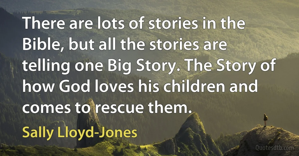 There are lots of stories in the Bible, but all the stories are telling one Big Story. The Story of how God loves his children and comes to rescue them. (Sally Lloyd-Jones)