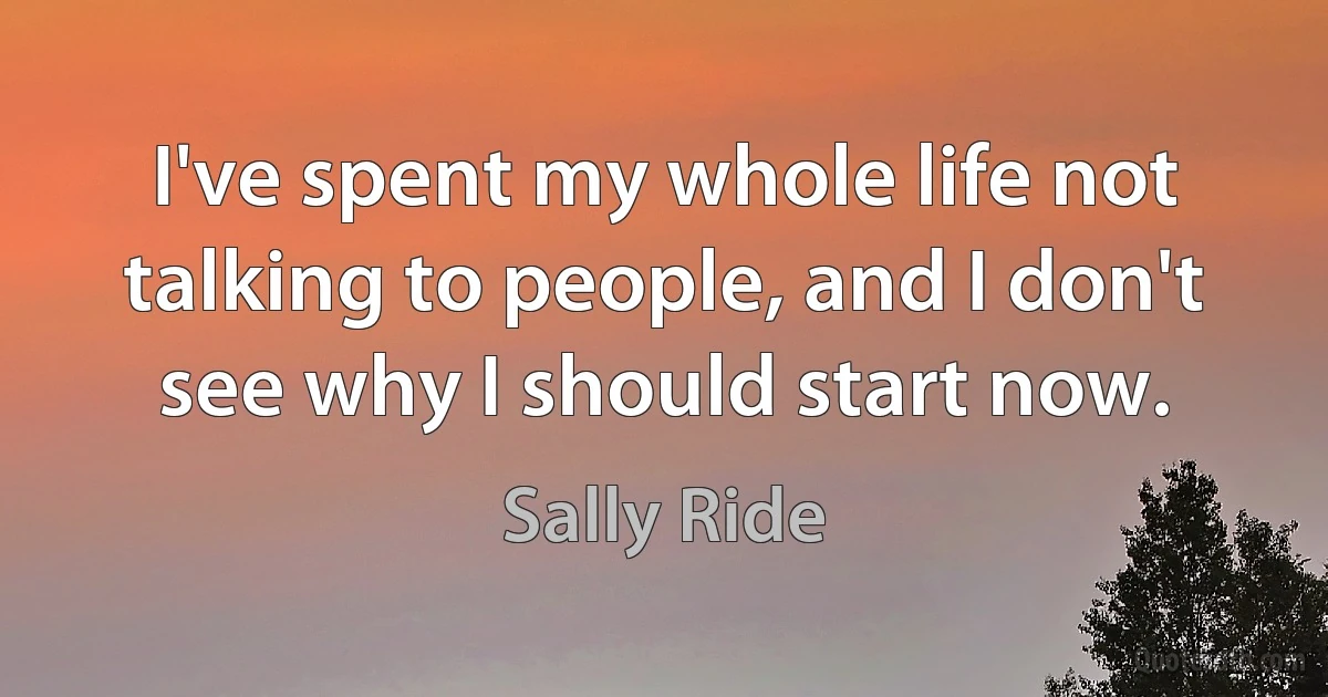 I've spent my whole life not talking to people, and I don't see why I should start now. (Sally Ride)