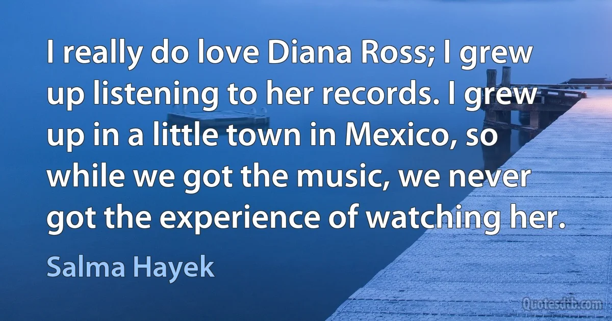 I really do love Diana Ross; I grew up listening to her records. I grew up in a little town in Mexico, so while we got the music, we never got the experience of watching her. (Salma Hayek)