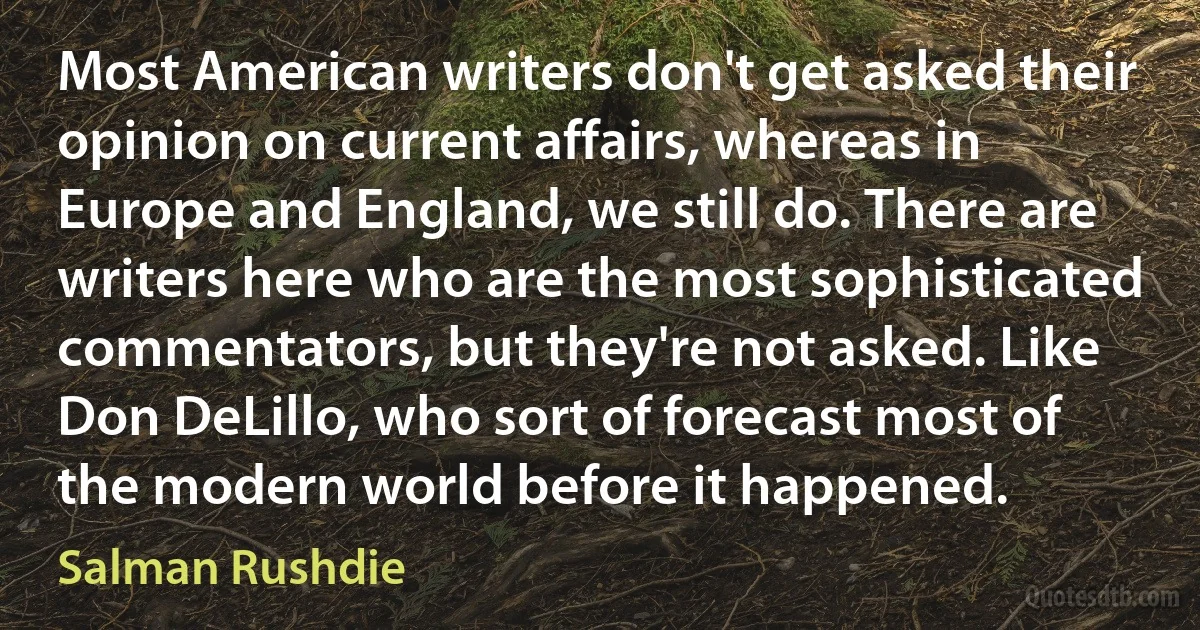 Most American writers don't get asked their opinion on current affairs, whereas in Europe and England, we still do. There are writers here who are the most sophisticated commentators, but they're not asked. Like Don DeLillo, who sort of forecast most of the modern world before it happened. (Salman Rushdie)