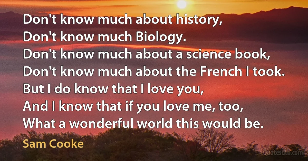 Don't know much about history,
Don't know much Biology.
Don't know much about a science book,
Don't know much about the French I took.
But I do know that I love you,
And I know that if you love me, too,
What a wonderful world this would be. (Sam Cooke)