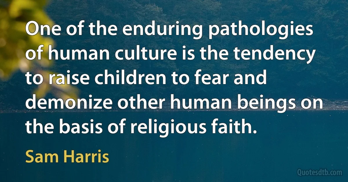 One of the enduring pathologies of human culture is the tendency to raise children to fear and demonize other human beings on the basis of religious faith. (Sam Harris)