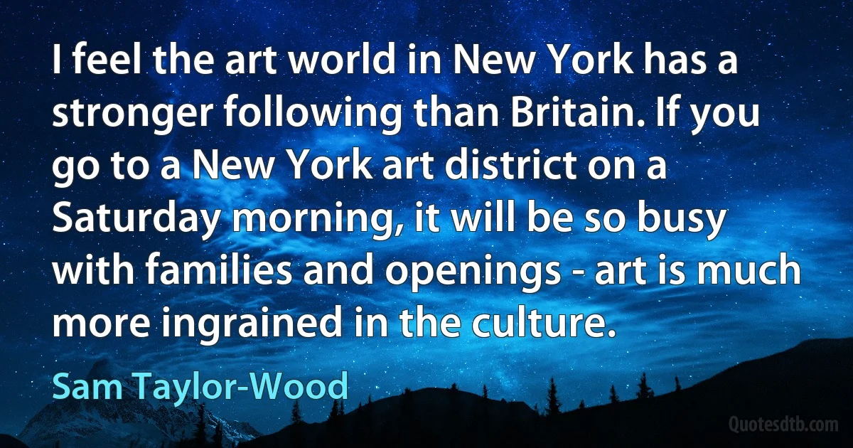 I feel the art world in New York has a stronger following than Britain. If you go to a New York art district on a Saturday morning, it will be so busy with families and openings - art is much more ingrained in the culture. (Sam Taylor-Wood)