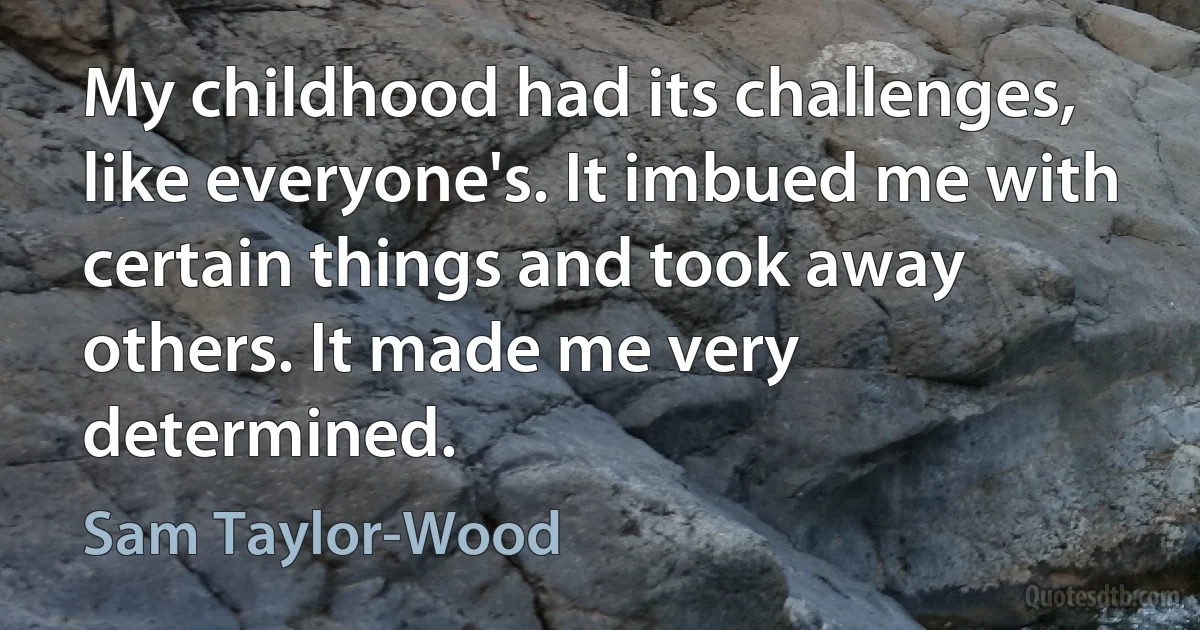 My childhood had its challenges, like everyone's. It imbued me with certain things and took away others. It made me very determined. (Sam Taylor-Wood)