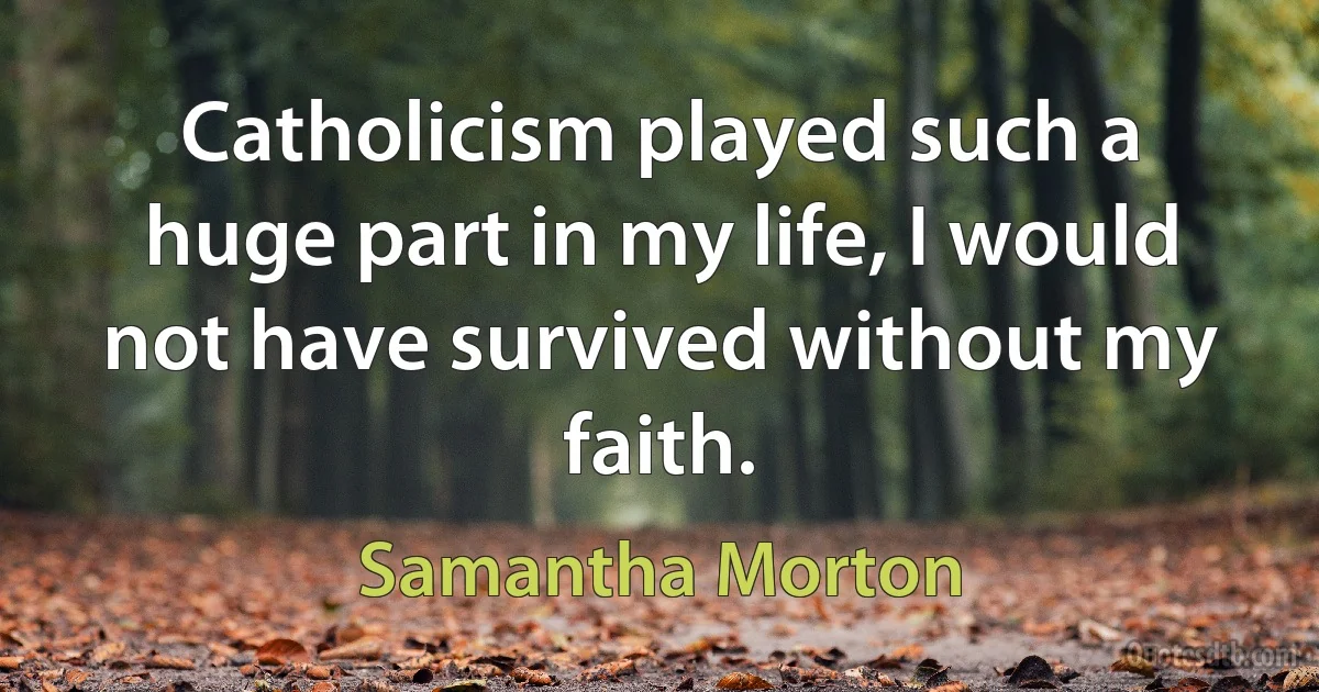 Catholicism played such a huge part in my life, I would not have survived without my faith. (Samantha Morton)