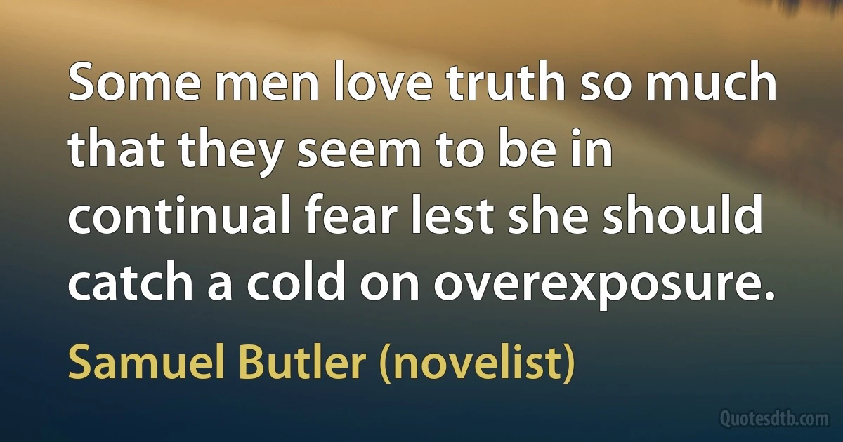 Some men love truth so much that they seem to be in continual fear lest she should catch a cold on overexposure. (Samuel Butler (novelist))