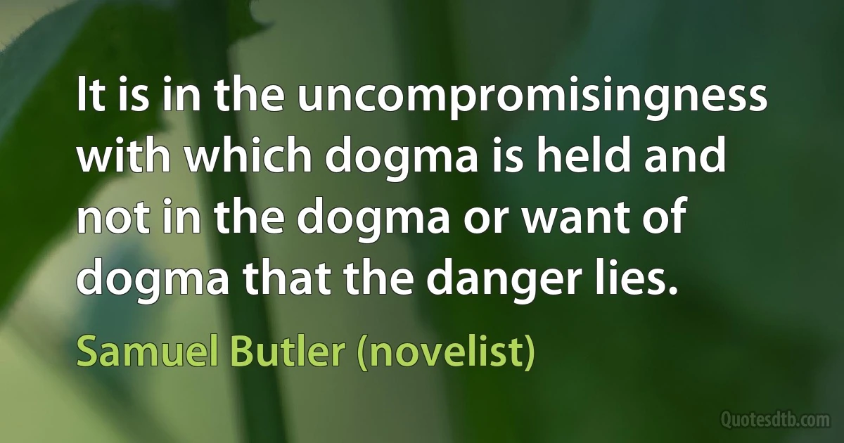 It is in the uncompromisingness with which dogma is held and not in the dogma or want of dogma that the danger lies. (Samuel Butler (novelist))