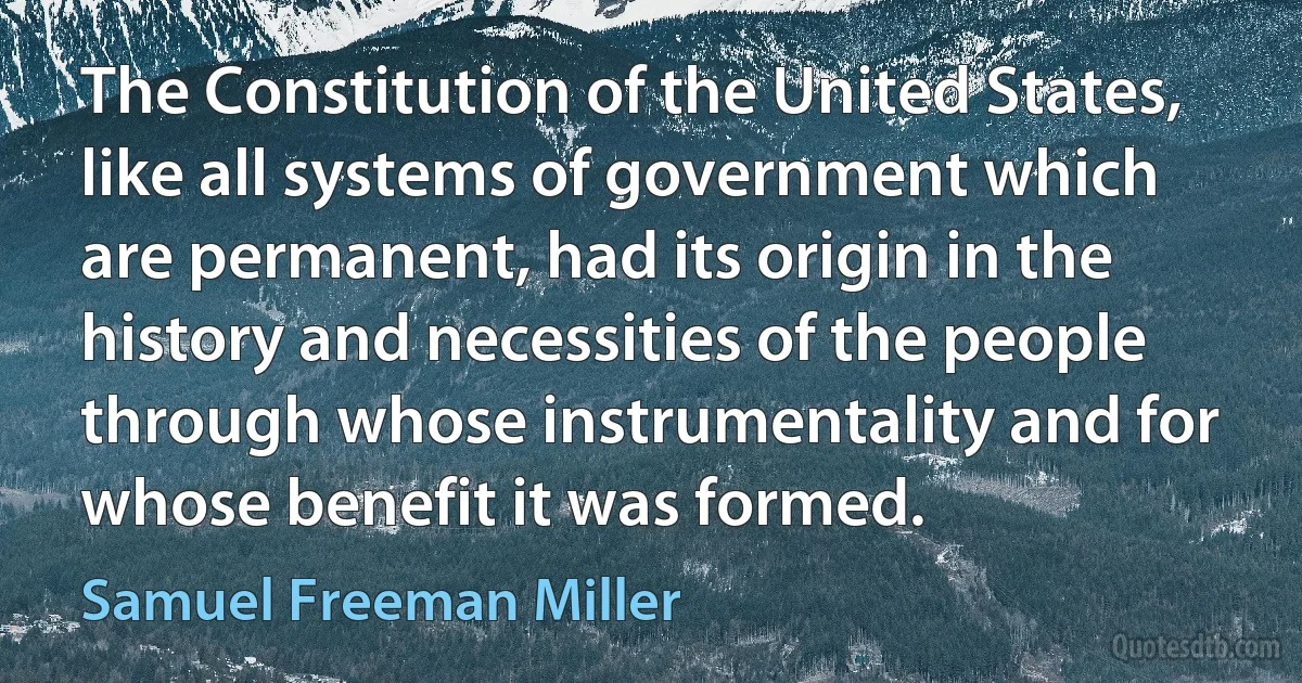 The Constitution of the United States, like all systems of government which are permanent, had its origin in the history and necessities of the people through whose instrumentality and for whose benefit it was formed. (Samuel Freeman Miller)