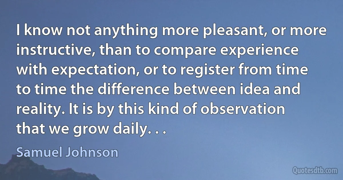 I know not anything more pleasant, or more instructive, than to compare experience with expectation, or to register from time to time the difference between idea and reality. It is by this kind of observation that we grow daily. . . (Samuel Johnson)