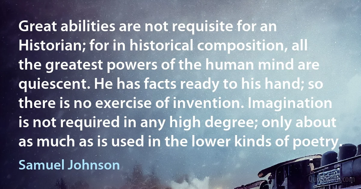 Great abilities are not requisite for an Historian; for in historical composition, all the greatest powers of the human mind are quiescent. He has facts ready to his hand; so there is no exercise of invention. Imagination is not required in any high degree; only about as much as is used in the lower kinds of poetry. (Samuel Johnson)