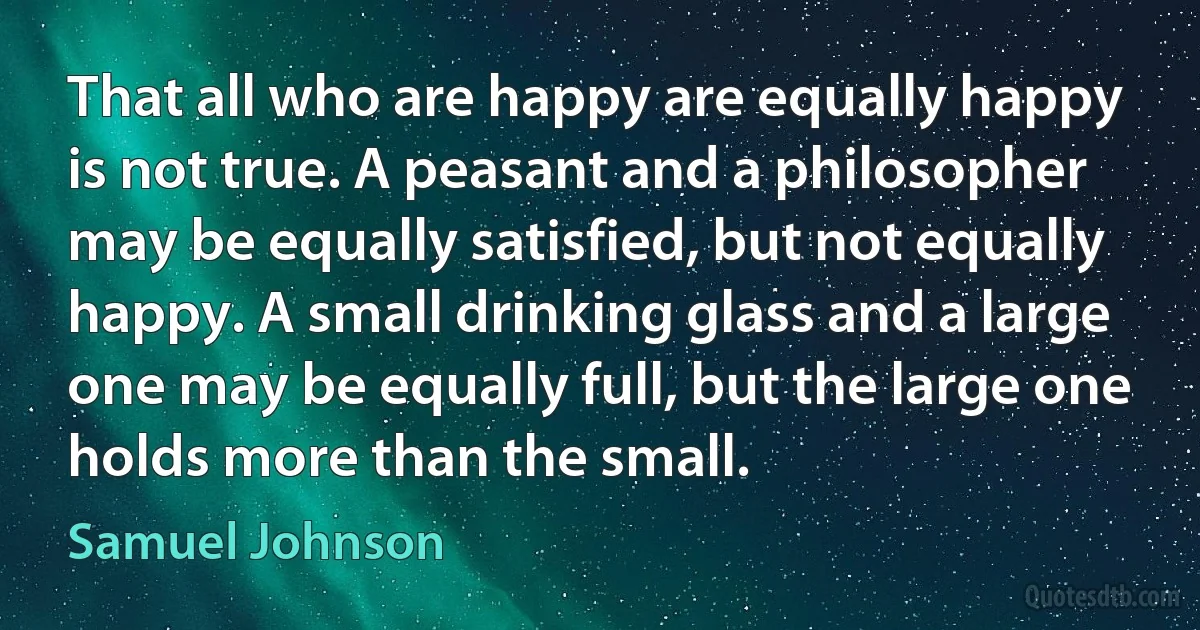 That all who are happy are equally happy is not true. A peasant and a philosopher may be equally satisfied, but not equally happy. A small drinking glass and a large one may be equally full, but the large one holds more than the small. (Samuel Johnson)