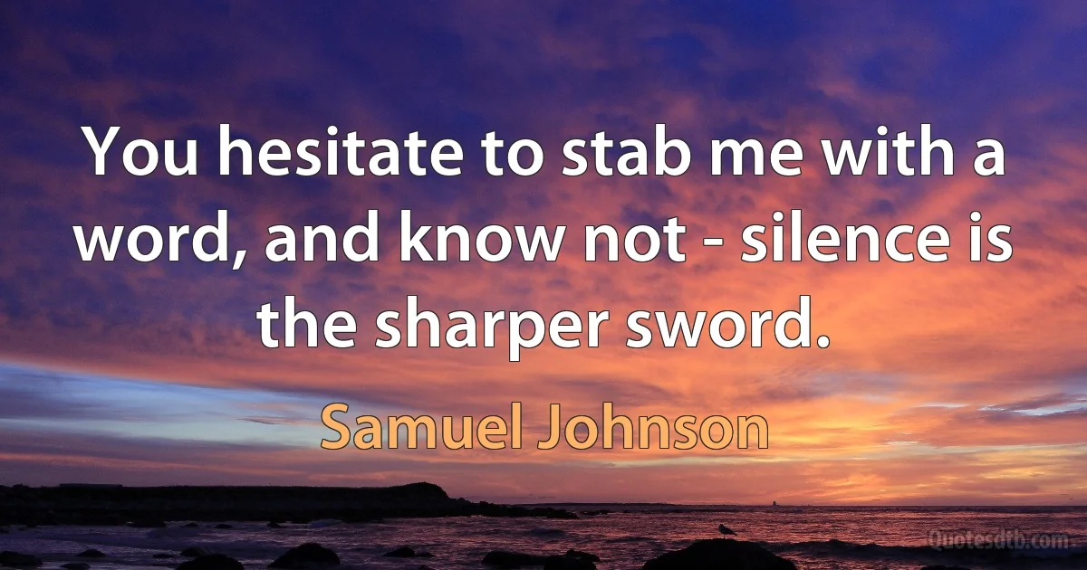 You hesitate to stab me with a word, and know not - silence is the sharper sword. (Samuel Johnson)