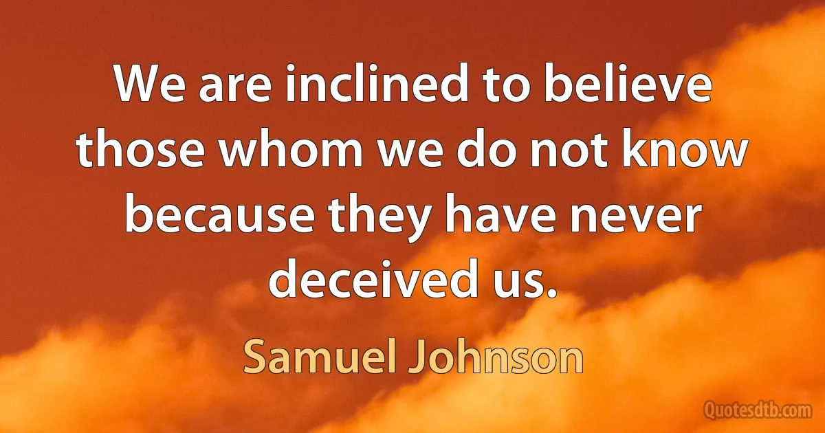 We are inclined to believe those whom we do not know because they have never deceived us. (Samuel Johnson)