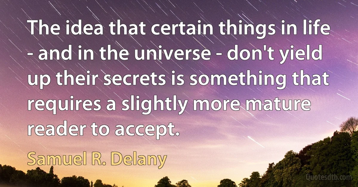 The idea that certain things in life - and in the universe - don't yield up their secrets is something that requires a slightly more mature reader to accept. (Samuel R. Delany)