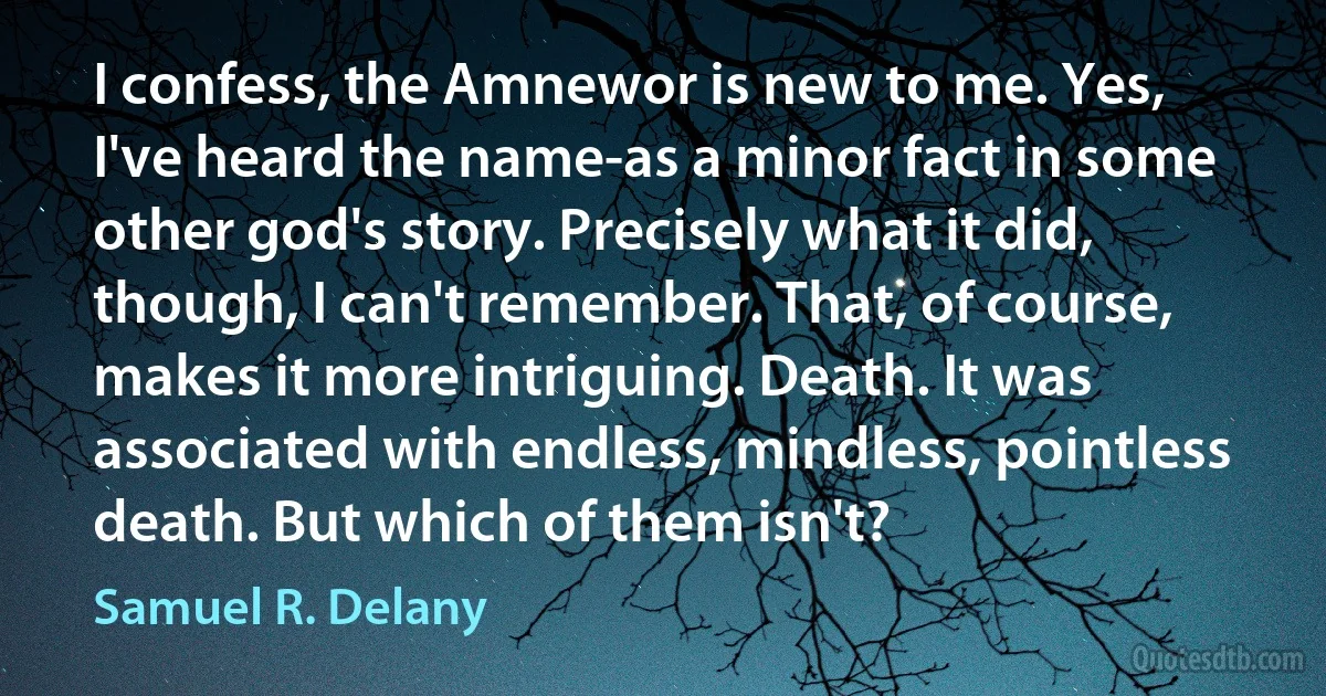 I confess, the Amnewor is new to me. Yes, I've heard the name-as a minor fact in some other god's story. Precisely what it did, though, I can't remember. That, of course, makes it more intriguing. Death. It was associated with endless, mindless, pointless death. But which of them isn't? (Samuel R. Delany)