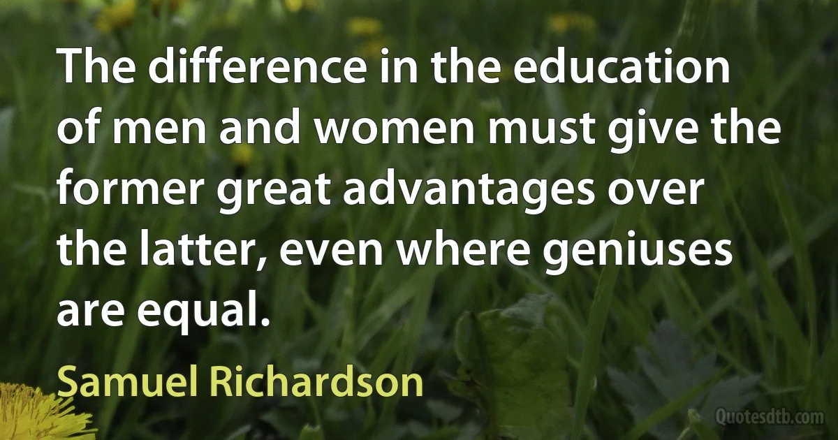 The difference in the education of men and women must give the former great advantages over the latter, even where geniuses are equal. (Samuel Richardson)