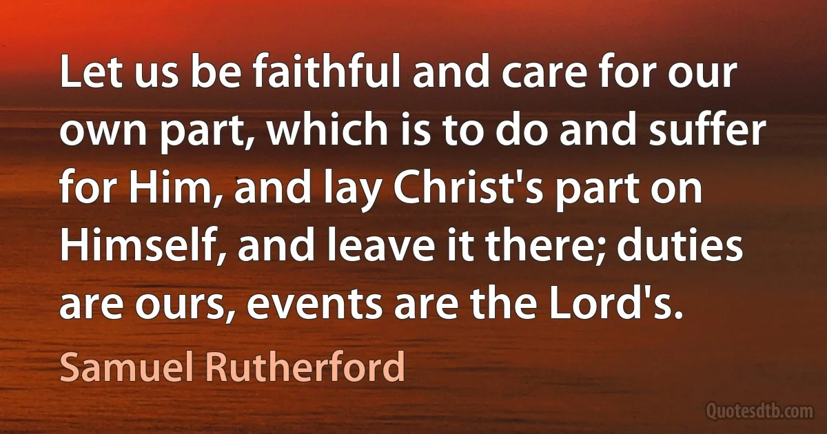 Let us be faithful and care for our own part, which is to do and suffer for Him, and lay Christ's part on Himself, and leave it there; duties are ours, events are the Lord's. (Samuel Rutherford)