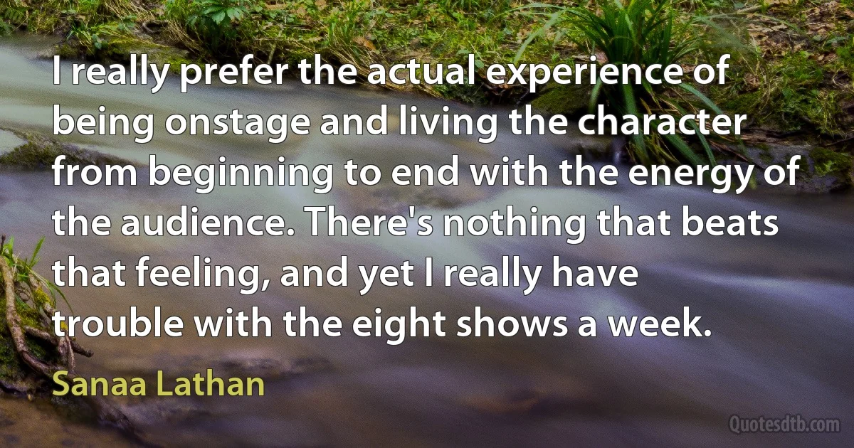 I really prefer the actual experience of being onstage and living the character from beginning to end with the energy of the audience. There's nothing that beats that feeling, and yet I really have trouble with the eight shows a week. (Sanaa Lathan)