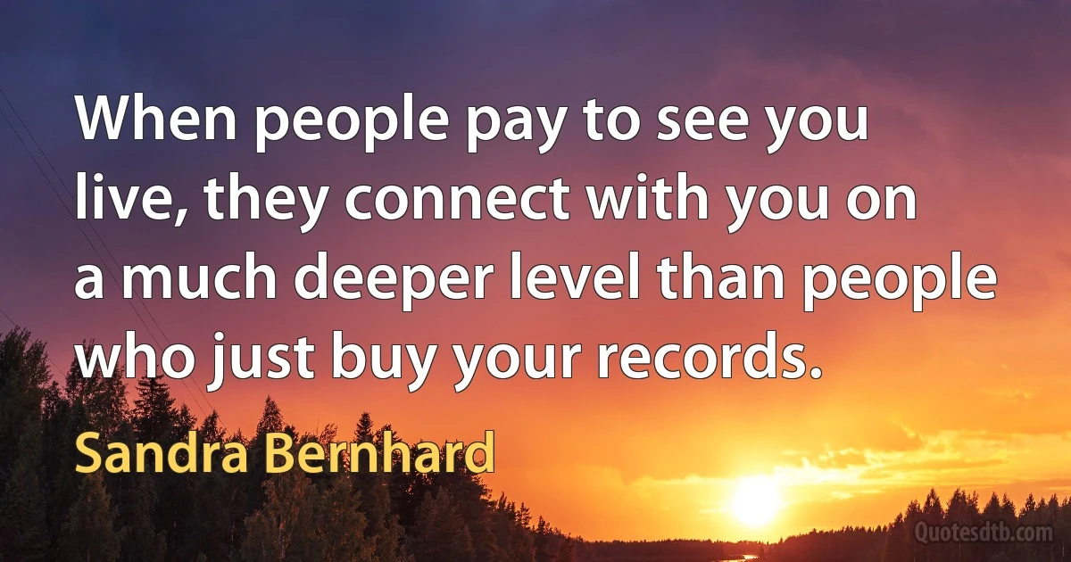 When people pay to see you live, they connect with you on a much deeper level than people who just buy your records. (Sandra Bernhard)