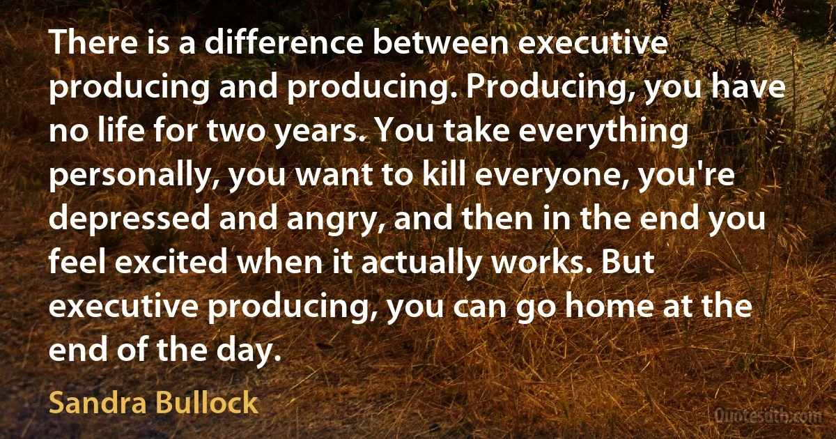 There is a difference between executive producing and producing. Producing, you have no life for two years. You take everything personally, you want to kill everyone, you're depressed and angry, and then in the end you feel excited when it actually works. But executive producing, you can go home at the end of the day. (Sandra Bullock)