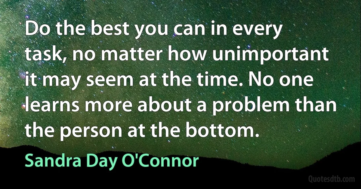 Do the best you can in every task, no matter how unimportant it may seem at the time. No one learns more about a problem than the person at the bottom. (Sandra Day O'Connor)